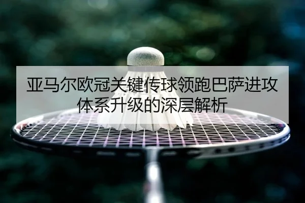 亚马尔欧冠关键传球领跑巴萨进攻体系升级的深层解析
